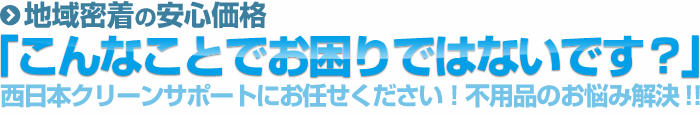 地域密着の安心価格 「こんなことでお困りではないです?」 西日本クリーンサポートにお任せください!不用品のお悩み解決!!
