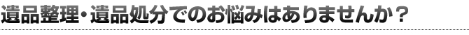 遺品整理・遺品処分でのお悩みはありませんか?